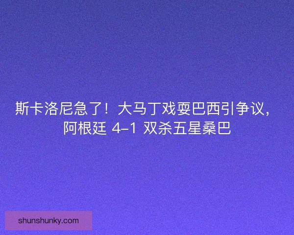 斯卡洛尼急了！大马丁戏耍巴西引争议，阿根廷 4-1 双杀五星桑巴
