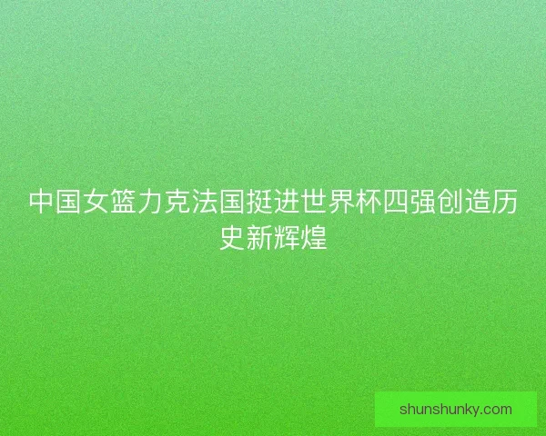 中国女篮力克法国挺进世界杯四强创造历史新辉煌