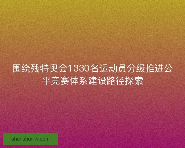 围绕残特奥会1330名运动员分级推进公平竞赛体系建设路径探索