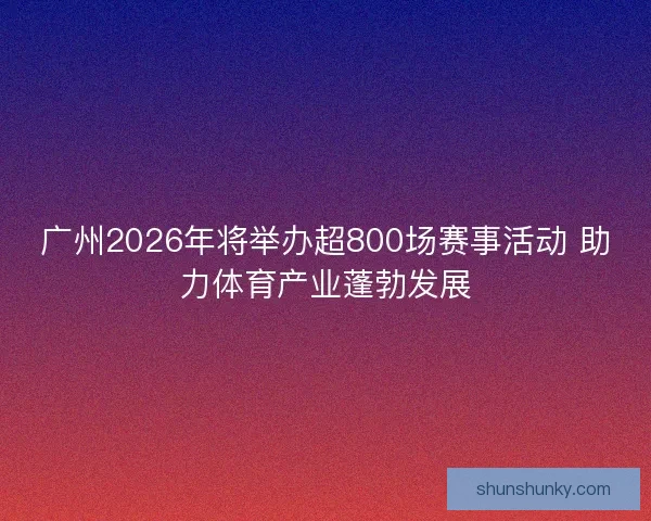 广州2026年将举办超800场赛事活动 助力体育产业蓬勃发展