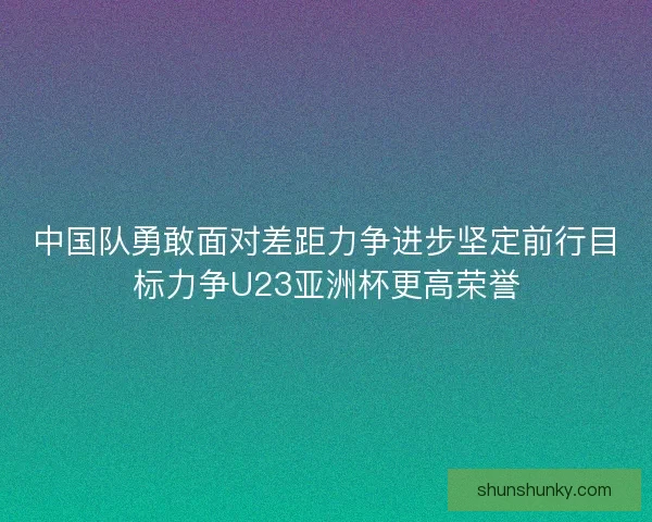 中国队勇敢面对差距力争进步坚定前行目标力争U23亚洲杯更高荣誉