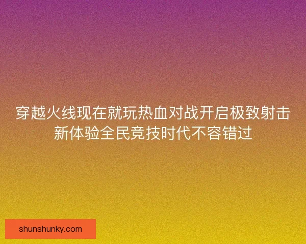 穿越火线现在就玩热血对战开启极致射击新体验全民竞技时代不容错过