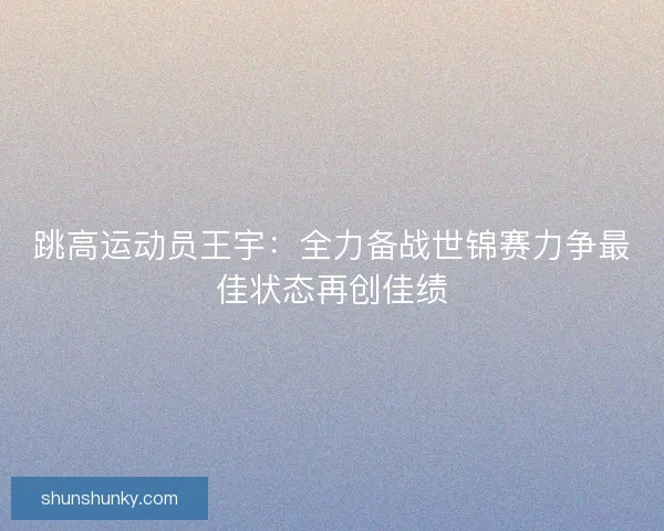 跳高运动员王宇：全力备战世锦赛力争最佳状态再创佳绩